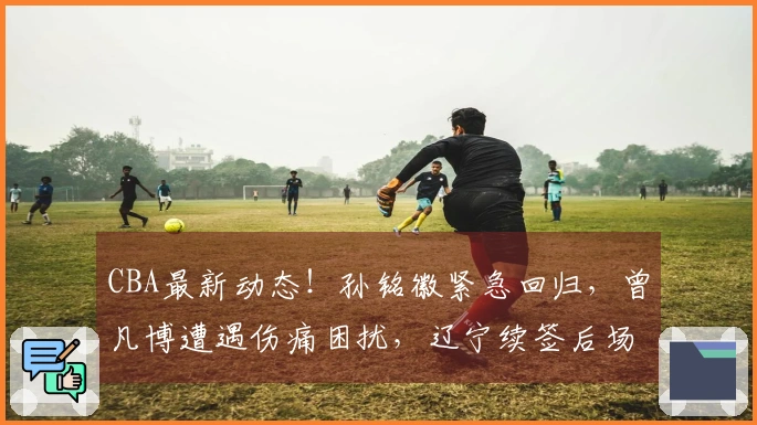 CBA最新动态！孙铭徽紧急回归，曾凡博遭遇伤痛困扰，辽宁续签后场核心球员