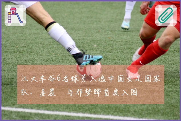 江大车谷6名球员入选中国女足国家队，姜晨璟与邓梦晔首度入围